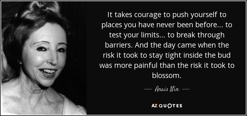 It takes courage to push yourself to places you have never been before... to test your limits... to break through barriers. And the day came when the risk it took to stay tight inside the bud was more painful than the risk it took to blossom. - Anais Nin