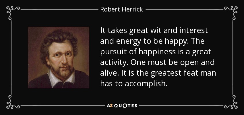 It takes great wit and interest and energy to be happy. The pursuit of happiness is a great activity. One must be open and alive. It is the greatest feat man has to accomplish. - Robert Herrick