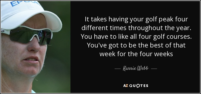 It takes having your golf peak four different times throughout the year. You have to like all four golf courses. You've got to be the best of that week for the four weeks - Karrie Webb