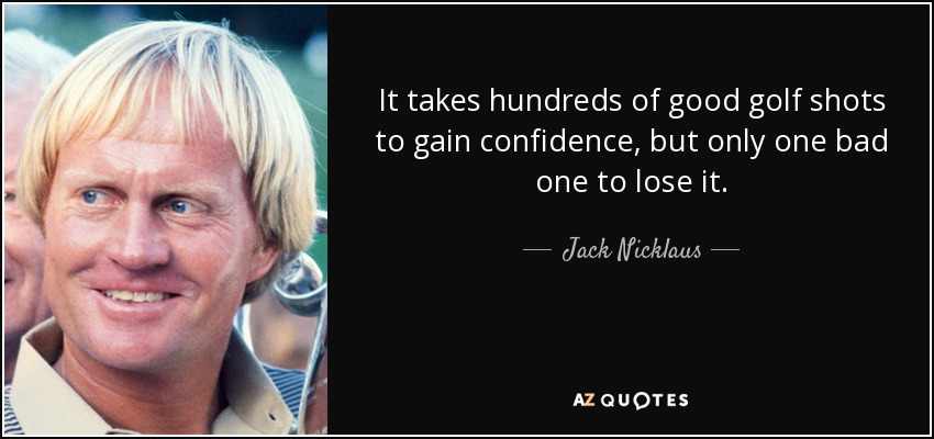 It takes hundreds of good golf shots to gain confidence, but only one bad one to lose it. - Jack Nicklaus