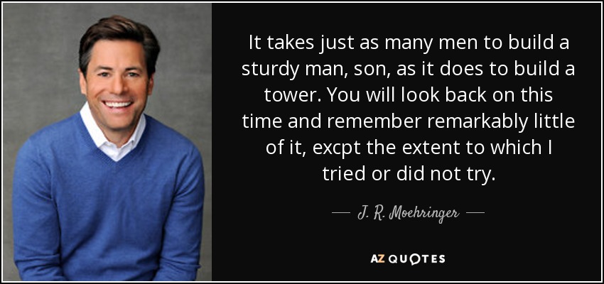 It takes just as many men to build a sturdy man, son, as it does to build a tower. You will look back on this time and remember remarkably little of it, excpt the extent to which I tried or did not try. - J. R. Moehringer