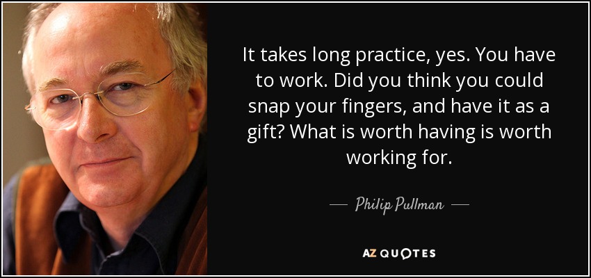 It takes long practice, yes. You have to work. Did you think you could snap your fingers, and have it as a gift? What is worth having is worth working for. - Philip Pullman