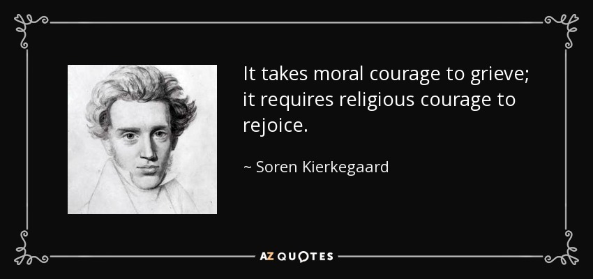 It takes moral courage to grieve; it requires religious courage to rejoice. - Soren Kierkegaard