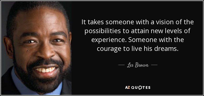 It takes someone with a vision of the possibilities to attain new levels of experience. Someone with the courage to live his dreams. - Les Brown