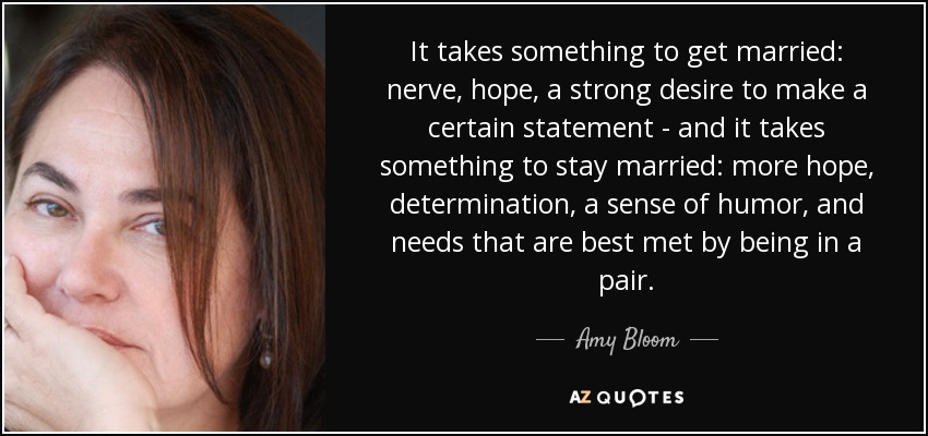 It takes something to get married: nerve, hope, a strong desire to make a certain statement - and it takes something to stay married: more hope, determination, a sense of humor, and needs that are best met by being in a pair. - Amy Bloom