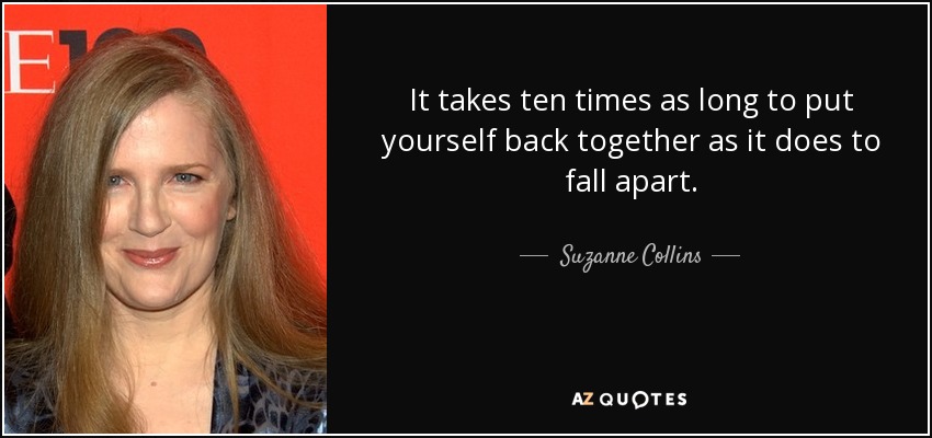 It takes ten times as long to put yourself back together as it does to fall apart. - Suzanne Collins