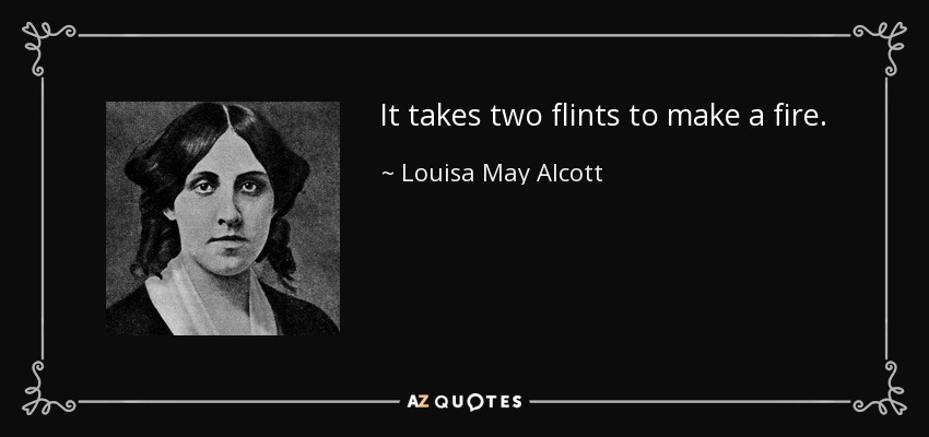 It takes two flints to make a fire. - Louisa May Alcott