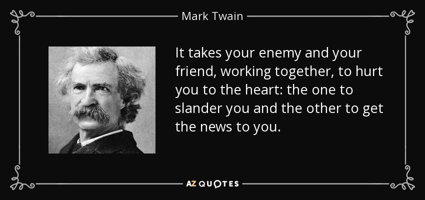 It takes your enemy and your friend, working together, to hurt you to the heart: the one to slander you and the other to get the news to you. - Mark Twain