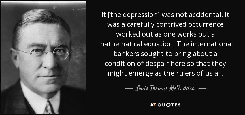 It [the depression] was not accidental. It was a carefully contrived occurrence worked out as one works out a mathematical equation. The international bankers sought to bring about a condition of despair here so that they might emerge as the rulers of us all. - Louis Thomas McFadden