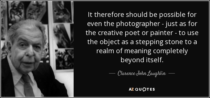 It therefore should be possible for even the photographer - just as for the creative poet or painter - to use the object as a stepping stone to a realm of meaning completely beyond itself. - Clarence John Laughlin