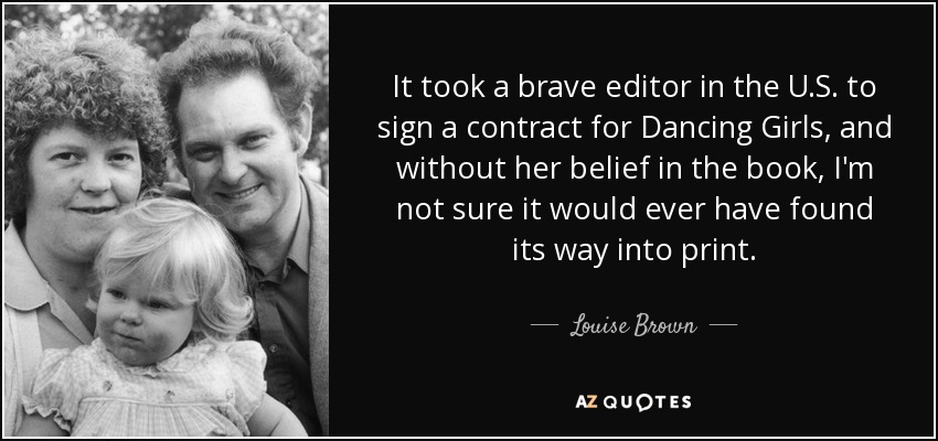 It took a brave editor in the U.S. to sign a contract for Dancing Girls, and without her belief in the book, I'm not sure it would ever have found its way into print. - Louise Brown