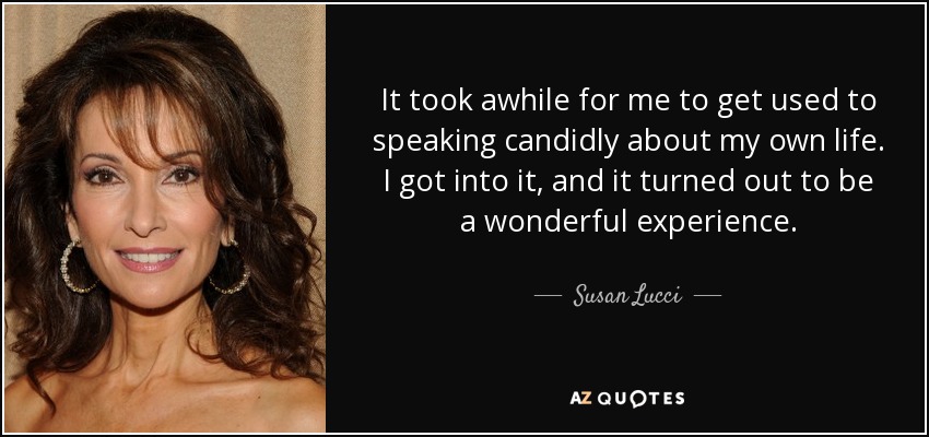 It took awhile for me to get used to speaking candidly about my own life. I got into it, and it turned out to be a wonderful experience. - Susan Lucci