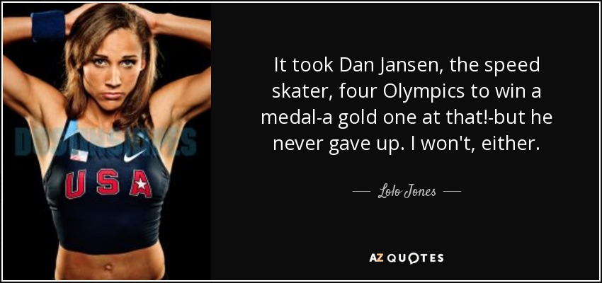 It took Dan Jansen, the speed skater, four Olympics to win a medal-a gold one at that!-but he never gave up. I won't, either. - Lolo Jones