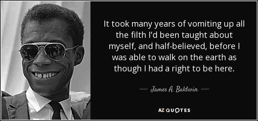 It took many years of vomiting up all the filth I’d been taught about myself, and half-believed, before I was able to walk on the earth as though I had a right to be here. - James A. Baldwin