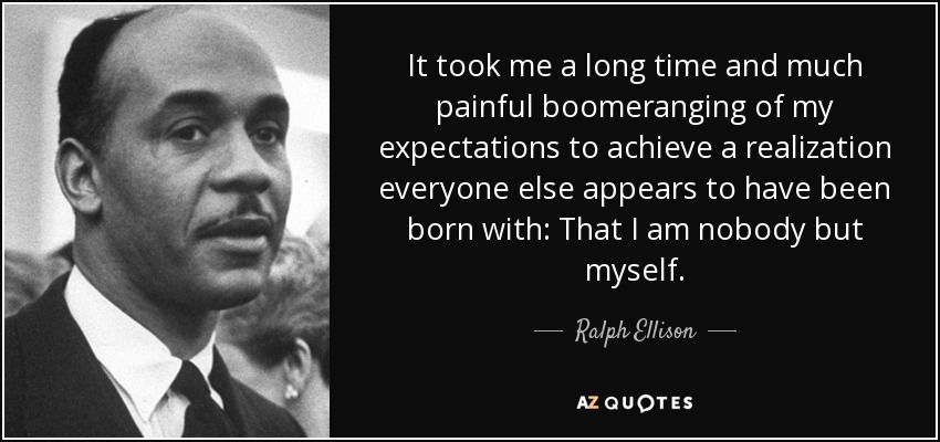 It took me a long time and much painful boomeranging of my expectations to achieve a realization everyone else appears to have been born with: That I am nobody but myself. - Ralph Ellison