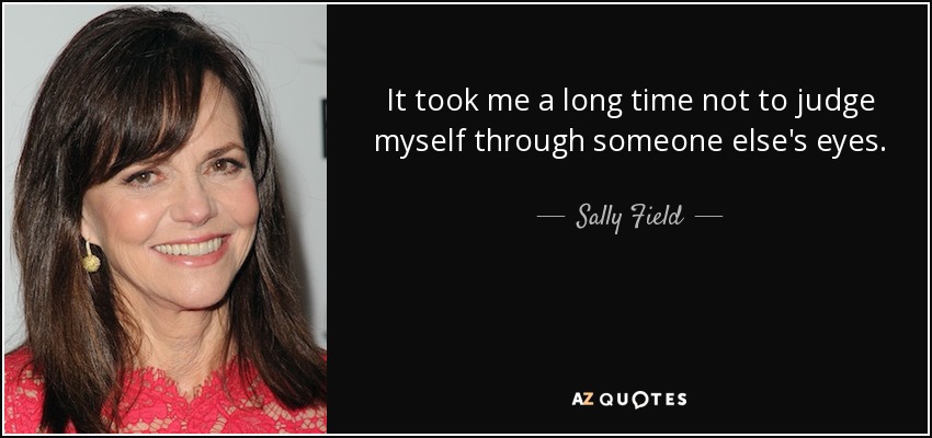 It took me a long time not to judge myself through someone else's eyes. - Sally Field