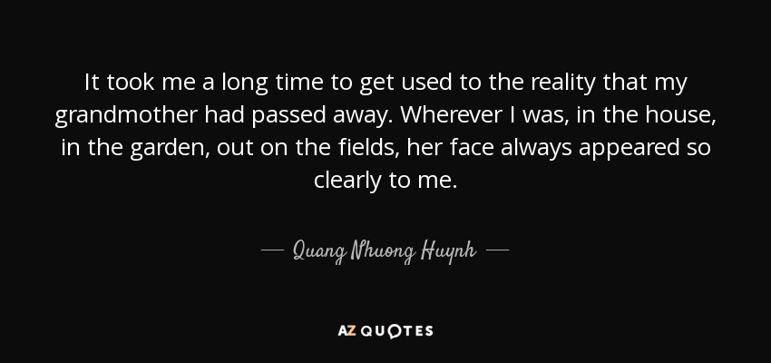 It took me a long time to get used to the reality that my grandmother had passed away. Wherever I was, in the house, in the garden, out on the fields, her face always appeared so clearly to me. - Quang Nhuong Huynh