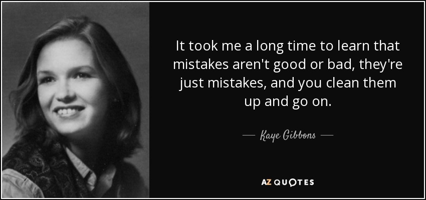 It took me a long time to learn that mistakes aren't good or bad, they're just mistakes, and you clean them up and go on. - Kaye Gibbons