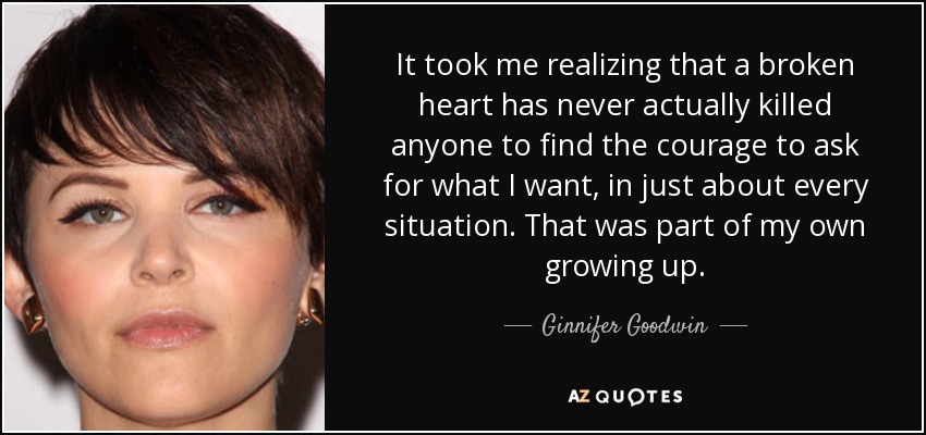 It took me realizing that a broken heart has never actually killed anyone to find the courage to ask for what I want, in just about every situation. That was part of my own growing up. - Ginnifer Goodwin