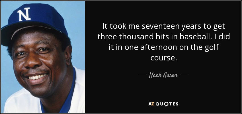 It took me seventeen years to get three thousand hits in baseball. I did it in one afternoon on the golf course. - Hank Aaron