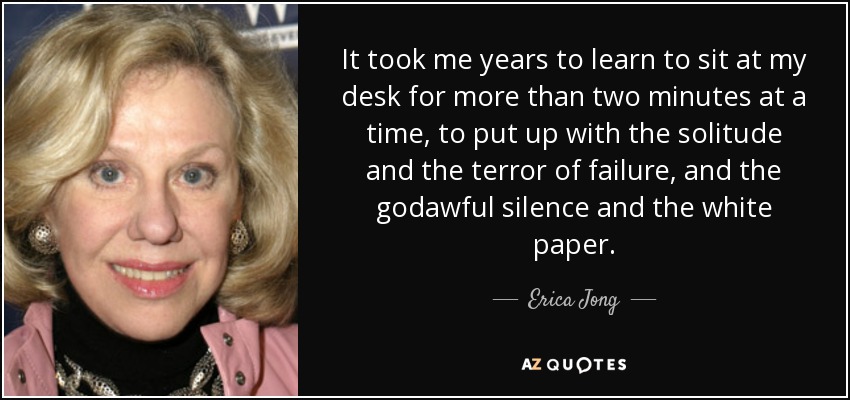 It took me years to learn to sit at my desk for more than two minutes at a time, to put up with the solitude and the terror of failure, and the godawful silence and the white paper. - Erica Jong