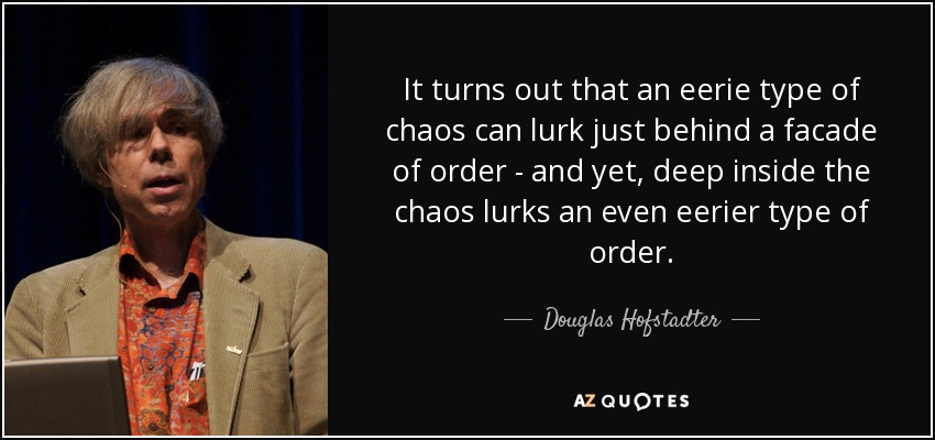 It turns out that an eerie type of chaos can lurk just behind a facade of order - and yet, deep inside the chaos lurks an even eerier type of order. - Douglas Hofstadter
