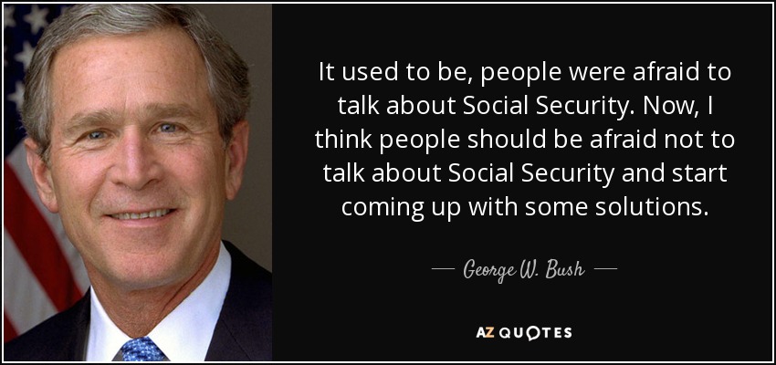 It used to be, people were afraid to talk about Social Security. Now, I think people should be afraid not to talk about Social Security and start coming up with some solutions. - George W. Bush
