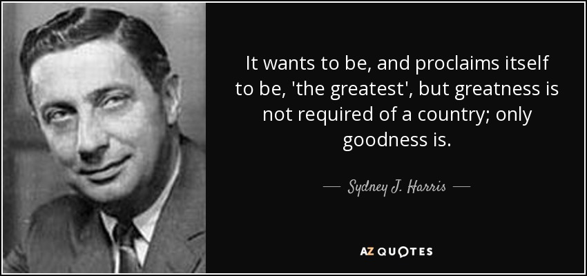 It wants to be, and proclaims itself to be, 'the greatest', but greatness is not required of a country; only goodness is. - Sydney J. Harris