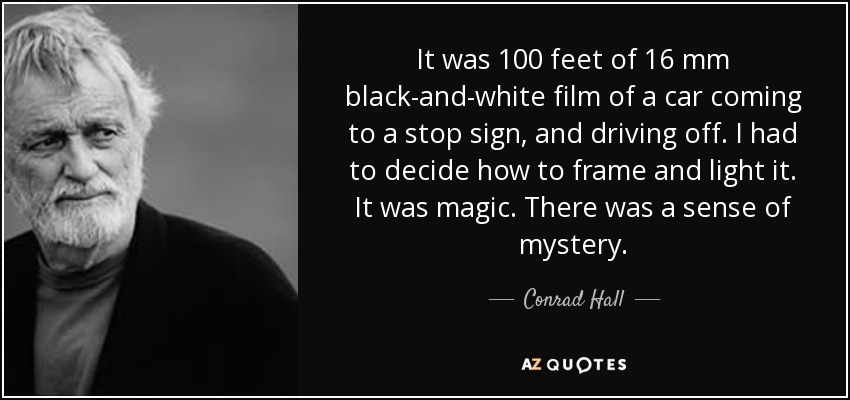 It was 100 feet of 16 mm black-and-white film of a car coming to a stop sign, and driving off. I had to decide how to frame and light it. It was magic. There was a sense of mystery. - Conrad Hall