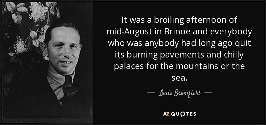 It was a broiling afternoon of mid-August in Brinoe and everybody who was anybody had long ago quit its burning pavements and chilly palaces for the mountains or the sea. - Louis Bromfield