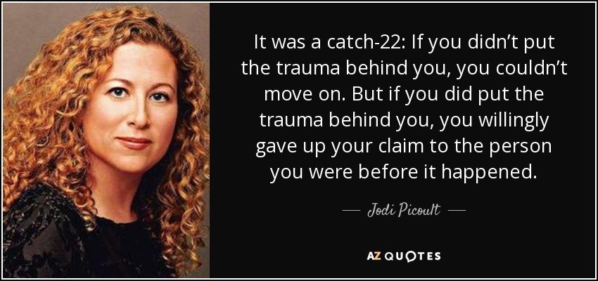 It was a catch-22: If you didn’t put the trauma behind you, you couldn’t move on. But if you did put the trauma behind you, you willingly gave up your claim to the person you were before it happened. - Jodi Picoult
