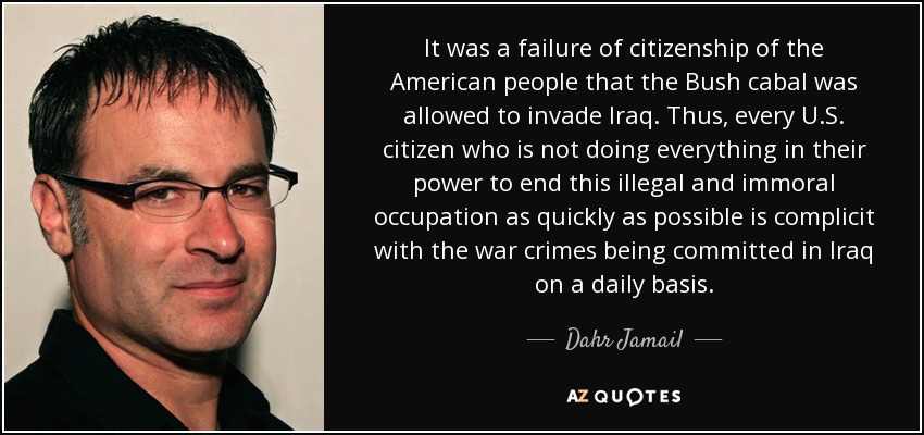It was a failure of citizenship of the American people that the Bush cabal was allowed to invade Iraq. Thus, every U.S. citizen who is not doing everything in their power to end this illegal and immoral occupation as quickly as possible is complicit with the war crimes being committed in Iraq on a daily basis. - Dahr Jamail