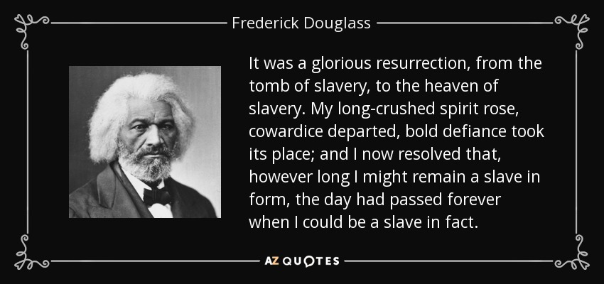 It was a glorious resurrection, from the tomb of slavery, to the heaven of slavery. My long-crushed spirit rose, cowardice departed, bold defiance took its place; and I now resolved that, however long I might remain a slave in form, the day had passed forever when I could be a slave in fact. - Frederick Douglass