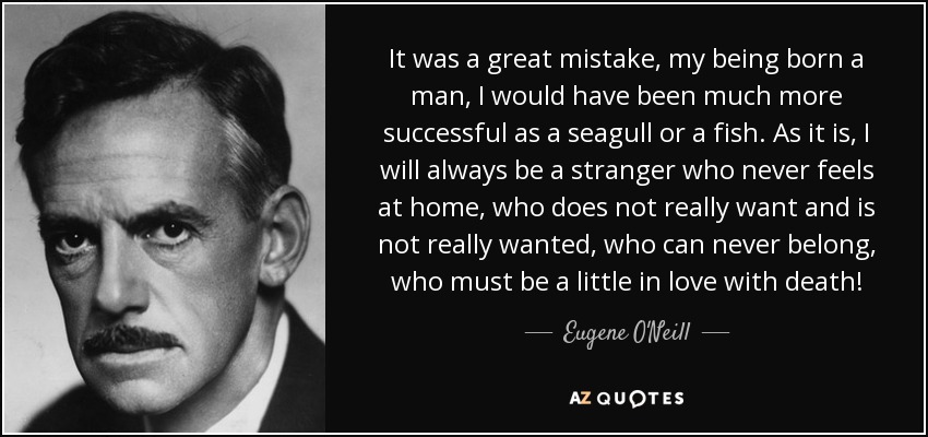 It was a great mistake, my being born a man, I would have been much more successful as a seagull or a fish. As it is, I will always be a stranger who never feels at home, who does not really want and is not really wanted, who can never belong, who must be a little in love with death! - Eugene O'Neill