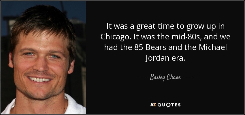 It was a great time to grow up in Chicago. It was the mid-80s, and we had the 85 Bears and the Michael Jordan era. - Bailey Chase