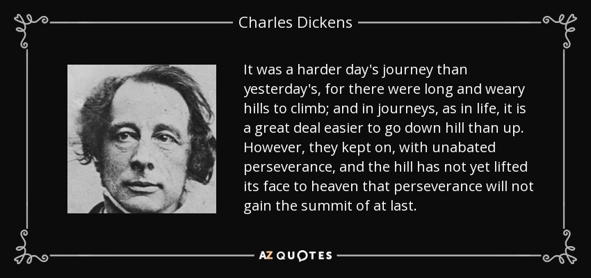 It was a harder day's journey than yesterday's, for there were long and weary hills to climb; and in journeys, as in life, it is a great deal easier to go down hill than up. However, they kept on, with unabated perseverance, and the hill has not yet lifted its face to heaven that perseverance will not gain the summit of at last. - Charles Dickens