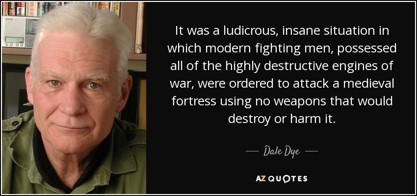 It was a ludicrous, insane situation in which modern fighting men, possessed all of the highly destructive engines of war, were ordered to attack a medieval fortress using no weapons that would destroy or harm it. - Dale Dye
