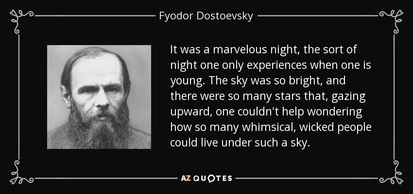 It was a marvelous night, the sort of night one only experiences when one is young. The sky was so bright, and there were so many stars that, gazing upward, one couldn't help wondering how so many whimsical, wicked people could live under such a sky. - Fyodor Dostoevsky
