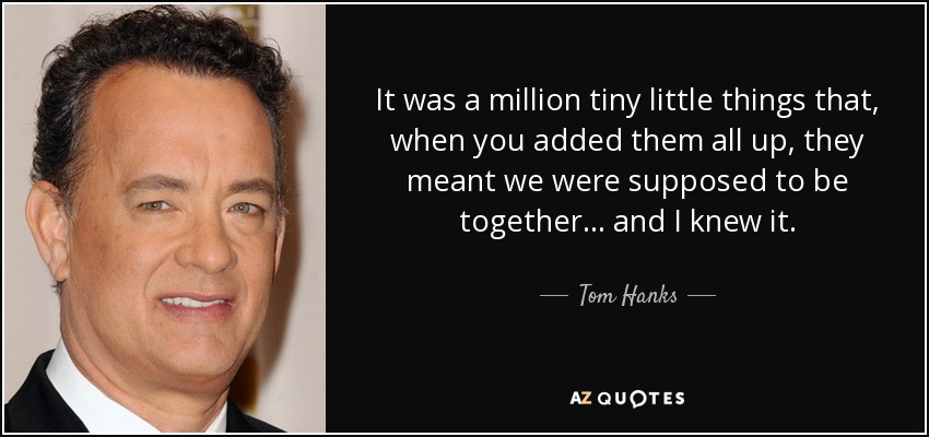 It was a million tiny little things that, when you added them all up, they meant we were supposed to be together ... and I knew it. - Tom Hanks