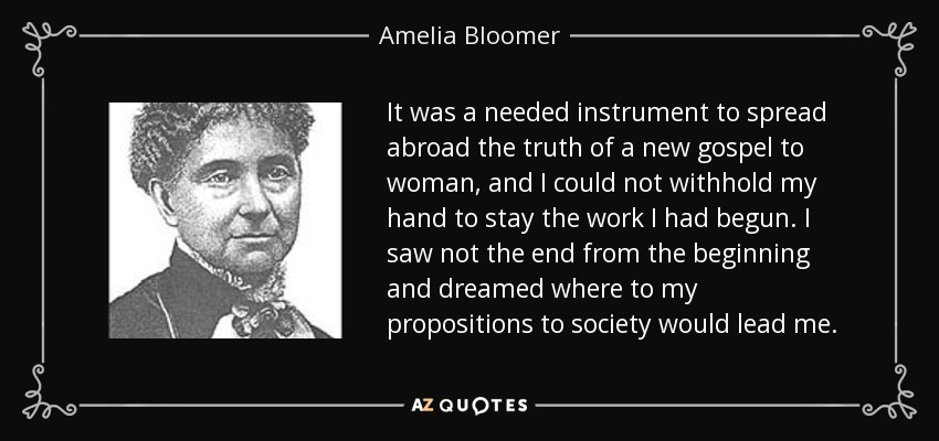 It was a needed instrument to spread abroad the truth of a new gospel to woman, and I could not withhold my hand to stay the work I had begun. I saw not the end from the beginning and dreamed where to my propositions to society would lead me. - Amelia Bloomer