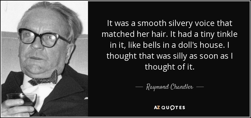 It was a smooth silvery voice that matched her hair. It had a tiny tinkle in it, like bells in a doll's house. I thought that was silly as soon as I thought of it. - Raymond Chandler