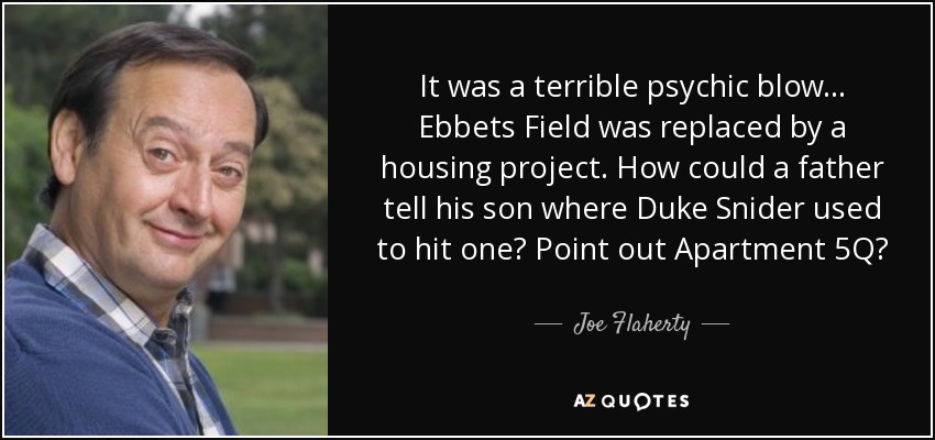 It was a terrible psychic blow... Ebbets Field was replaced by a housing project. How could a father tell his son where Duke Snider used to hit one? Point out Apartment 5Q? - Joe Flaherty