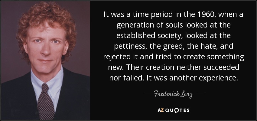 It was a time period in the 1960, when a generation of souls looked at the established society, looked at the pettiness, the greed, the hate, and rejected it and tried to create something new. Their creation neither succeeded nor failed. It was another experience. - Frederick Lenz