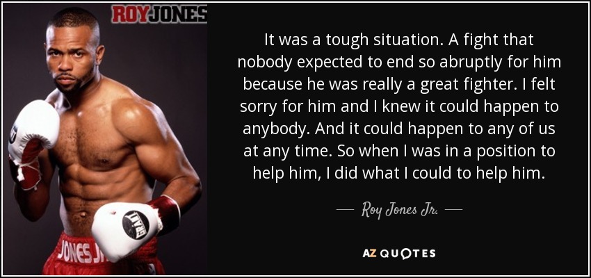 It was a tough situation. A fight that nobody expected to end so abruptly for him because he was really a great fighter. I felt sorry for him and I knew it could happen to anybody. And it could happen to any of us at any time. So when I was in a position to help him, I did what I could to help him. - Roy Jones Jr.