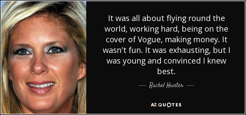 It was all about flying round the world, working hard, being on the cover of Vogue, making money. It wasn't fun. It was exhausting, but I was young and convinced I knew best. - Rachel Hunter