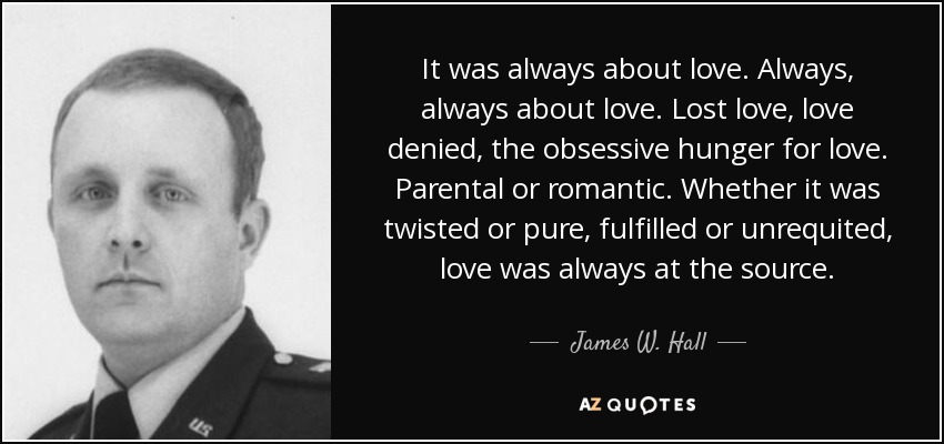 It was always about love. Always, always about love. Lost love, love denied, the obsessive hunger for love. Parental or romantic. Whether it was twisted or pure, fulfilled or unrequited, love was always at the source. - James W. Hall