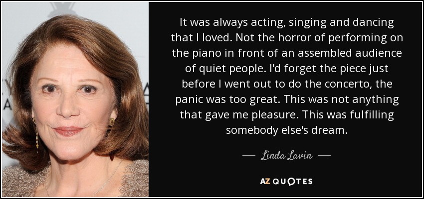It was always acting, singing and dancing that I loved. Not the horror of performing on the piano in front of an assembled audience of quiet people. I'd forget the piece just before I went out to do the concerto, the panic was too great . This was not anything that gave me pleasure. This was fulfilling somebody else's dream. - Linda Lavin