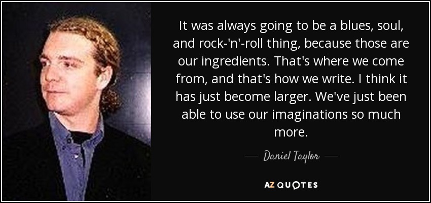 It was always going to be a blues, soul, and rock-'n'-roll thing, because those are our ingredients. That's where we come from, and that's how we write. I think it has just become larger. We've just been able to use our imaginations so much more. - Daniel Taylor