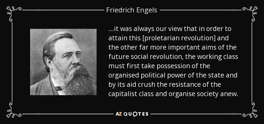 ...it was always our view that in order to attain this [proletarian revolution] and the other far more important aims of the future social revolution, the working class must first take possession of the organised political power of the state and by its aid crush the resistance of the capitalist class and organise society anew. - Friedrich Engels