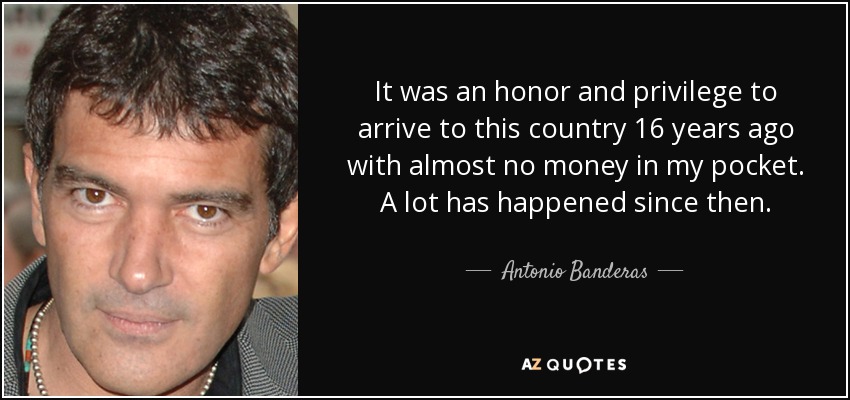 It was an honor and privilege to arrive to this country 16 years ago with almost no money in my pocket. A lot has happened since then. - Antonio Banderas